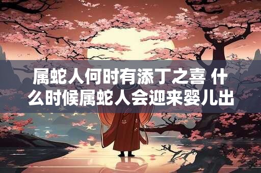 属蛇人何时有添丁之喜 什么时候属蛇人会迎来婴儿出生的喜悦