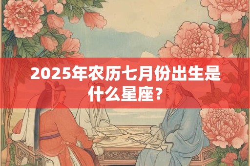 2025年农历七月份出生是什么星座? 2025年农历七月份出生是什么星座?