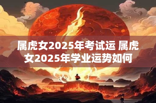 属虎女2026年考试运 属虎女2026年学业运势如何 属虎女2026年考试运 属虎女2026年学业运势如何