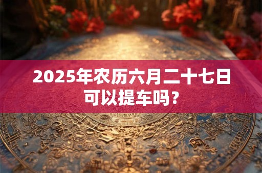 2025年农历六月二十七日可以提车吗？