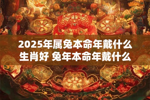 2025年属兔本命年戴什么生肖好 兔年本命年戴什么属相转运