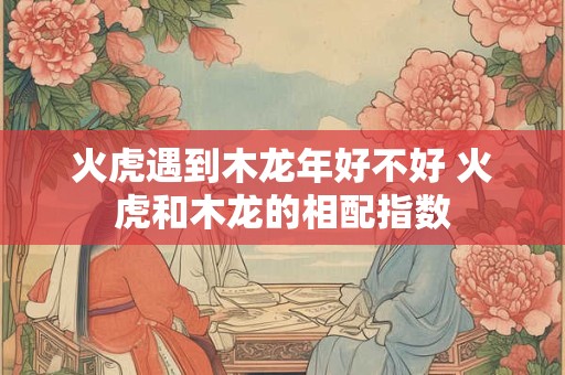 火虎遇到木龙年好不好 火虎和木龙的相配指数