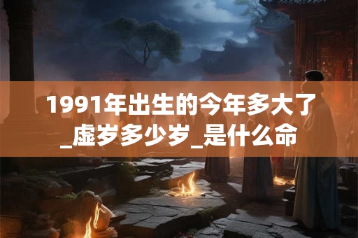 1991年出生的今年多大了_虚岁多少岁_是什么命