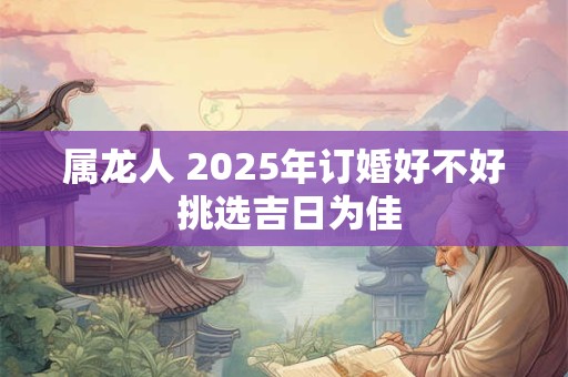 属龙人 2025年订婚好不好 挑选吉日为佳
