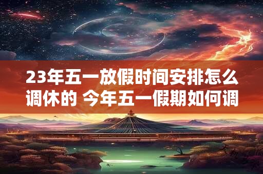 23年五一放假时间安排怎么调休的 今年五一假期如何调休