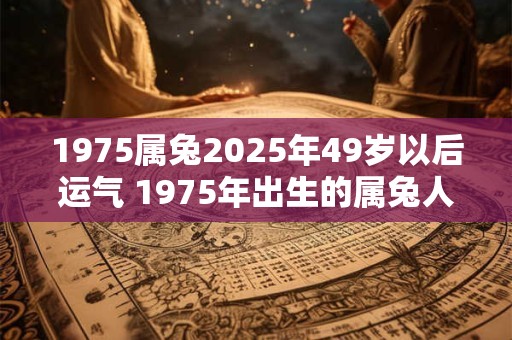 1975属兔2025年49岁以后运气 1975年出生的属兔人在2025年之后会面临怎样的运势 1975属兔2025年49岁以后运气 1975年出生的属兔人在2025年之后会面临怎样的运势