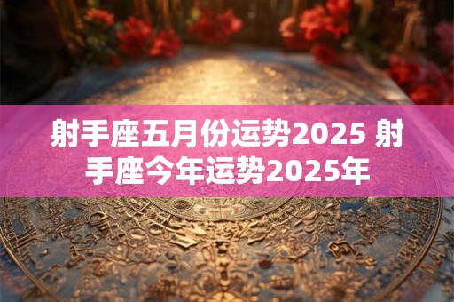 射手座五月份运势2025 射手座今年运势2025年