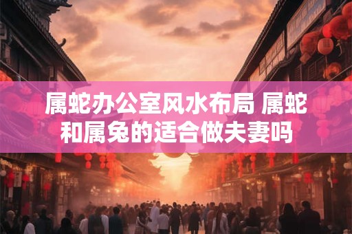 属蛇办公室风水布局 属蛇和属兔的适合做夫妻吗