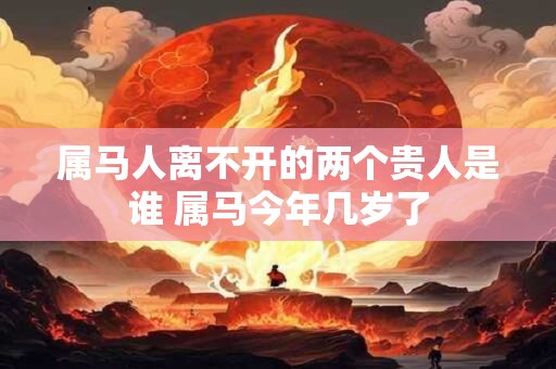 属马人离不开的两个贵人是谁 属马今年几岁了