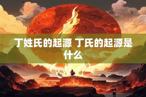 丁姓氏的起源 丁氏的起源是什么 丁姓氏的起源 丁氏的起源是什么