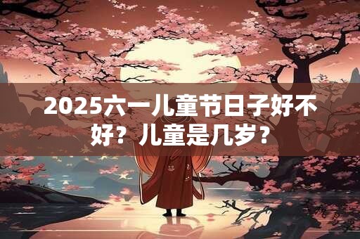 2025六一儿童节日子好不好？儿童是几岁？
