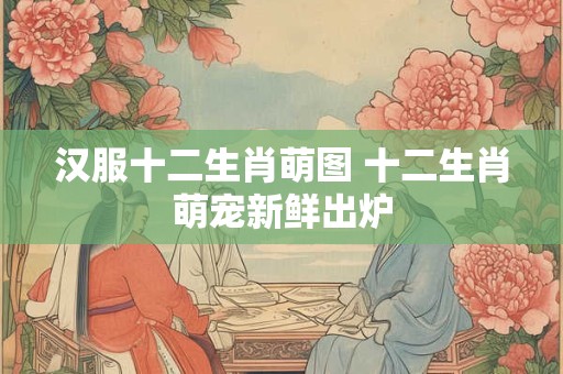 汉服十二生肖萌图 十二生肖萌宠新鲜出炉 汉服十二生肖萌图 十二生肖萌宠新鲜出炉