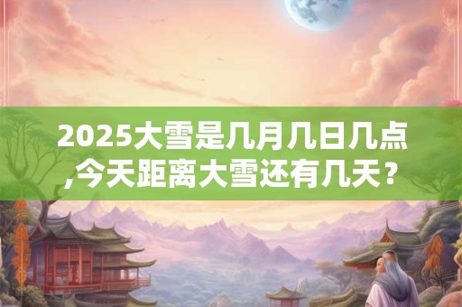 2025大雪是几月几日几点,今天距离大雪还有几天？