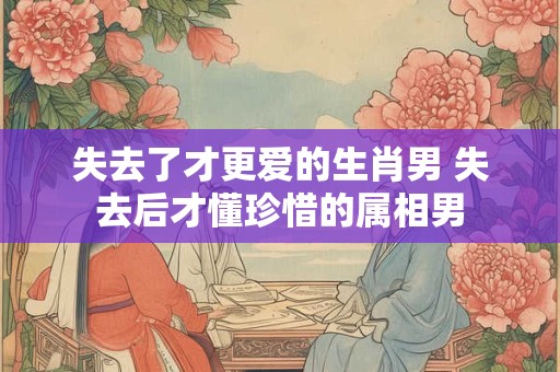 失去了才更爱的生肖男 失去后才懂珍惜的属相男