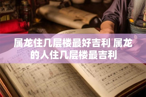 属龙住几层楼最好吉利 属龙的人住几层楼最吉利