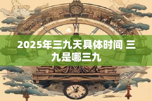 2025年三九天具体时间 三九是哪三九