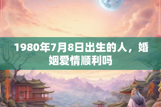 1980年7月8日出生的人，婚姻爱情顺利吗