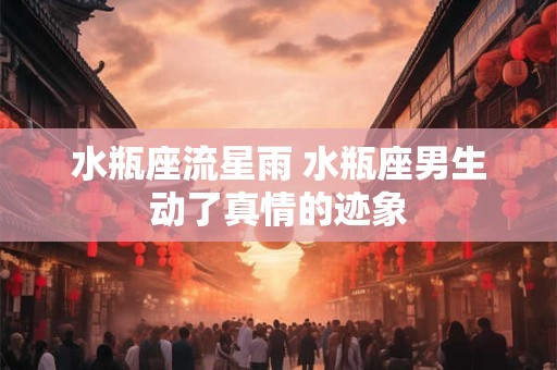 水瓶座流星雨 水瓶座男生动了真情的迹象