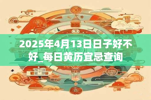 2025年4月13日日子好不好_每日黄历宜忌查询