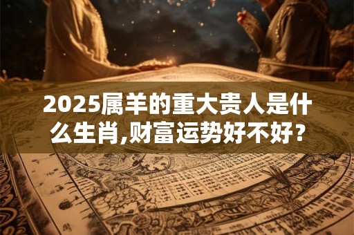 2026属羊的重大贵人是什么生肖,财富运势好不好？
