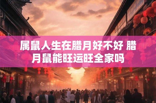 属鼠人生在腊月好不好 腊月鼠能旺运旺全家吗
