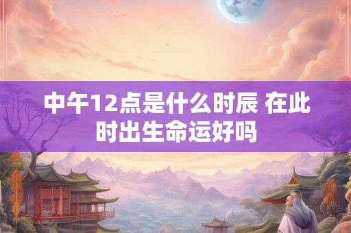 中午12点是什么时辰 在此时出生命运好吗 中午12点是什么时辰 在此时出生命运好吗