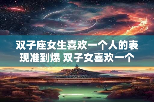 双子座女生喜欢一个人的表现准到爆 双子女喜欢一个人的迹象准吗