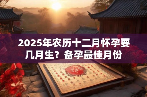 2025年农历十二月怀孕要几月生?备孕最佳月份 2025年农历十二月怀孕要几月生?备孕最佳月份