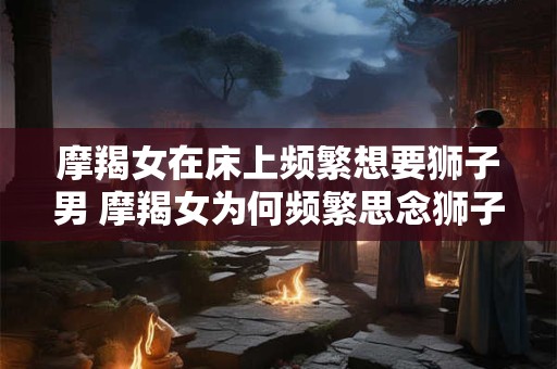 摩羯女在床上频繁想要狮子男 摩羯女为何频繁思念狮子男