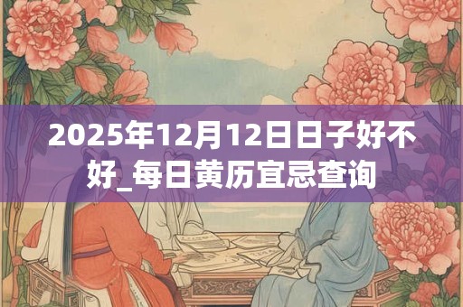 2025年12月12日日子好不好_每日黄历宜忌查询