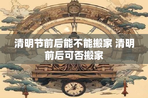 清明节前后能不能搬家 清明前后可否搬家