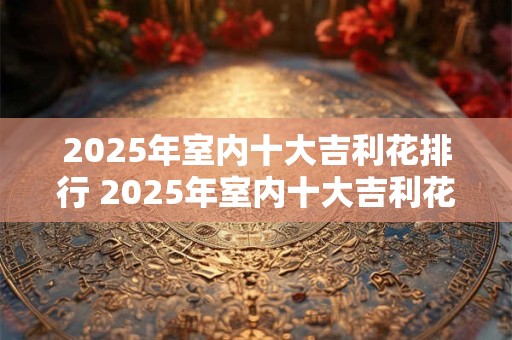 2025年室内十大吉利花排行 2025年室内十大吉利花是什么