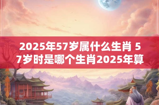 详细阅读:2025年57岁属什么生肖 57岁时是哪个生肖2025年算起来 2025年57岁属什么生肖 57岁时是哪个生肖2025年算起来