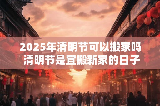 2025年清明节可以搬家吗 清明节是宜搬新家的日子吗