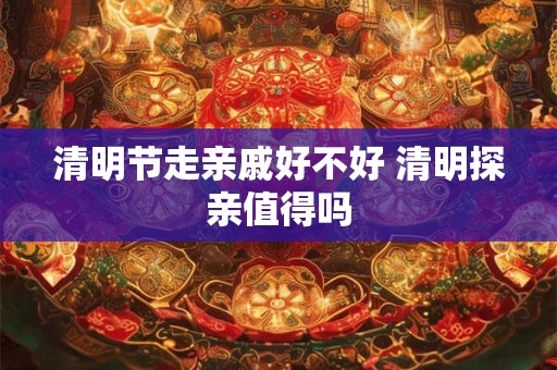 清明节走亲戚好不好 清明探亲值得吗