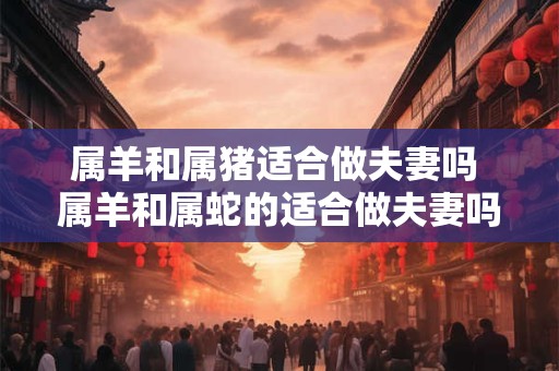 属羊和属猪适合做夫妻吗 属羊和属蛇的适合做夫妻吗