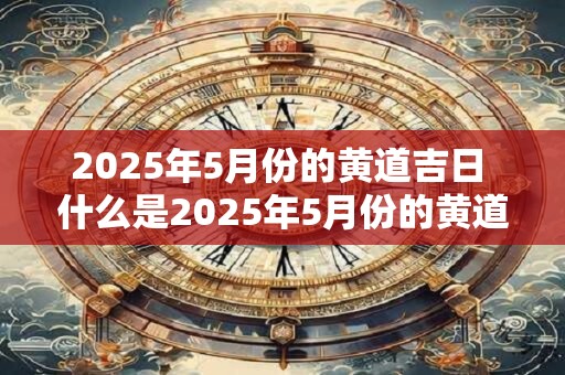 2025年5月份的黄道吉日 什么是2025年5月份的黄道吉日