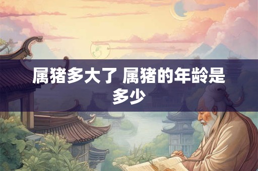 属猪多大了 属猪的年龄是多少 属猪多大了 属猪的年龄是多少