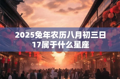 2025兔年农历八月初三日17属于什么星座 2025兔年农历八月初三日17属于什么星座