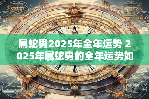 属蛇男2025年全年运势 2025年属蛇男的全年运势如何
