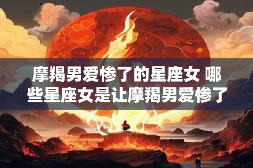 摩羯男爱惨了的星座女 哪些星座女是让摩羯男爱惨了的