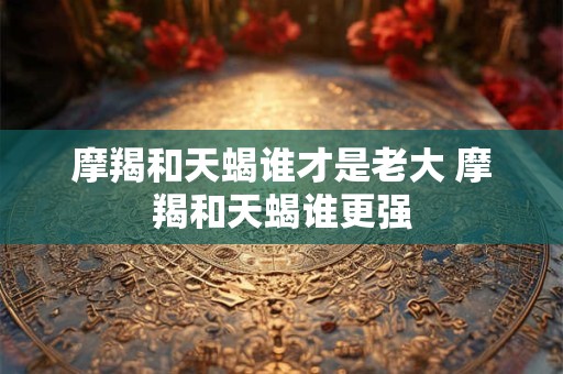 摩羯和天蝎谁才是老大 摩羯和天蝎谁更强