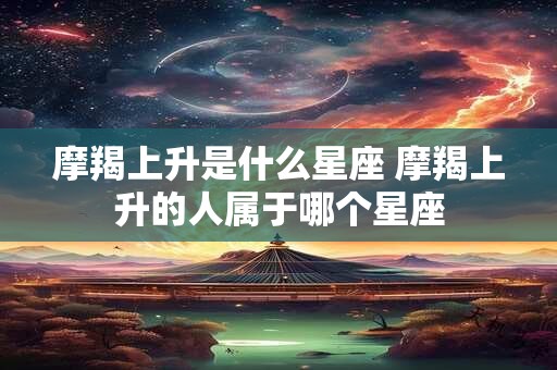 摩羯上升是什么星座 摩羯上升的人属于哪个星座 摩羯上升是什么星座 摩羯上升的人属于哪个星座