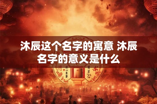 沐辰这个名字的寓意 沐辰名字的意义是什么