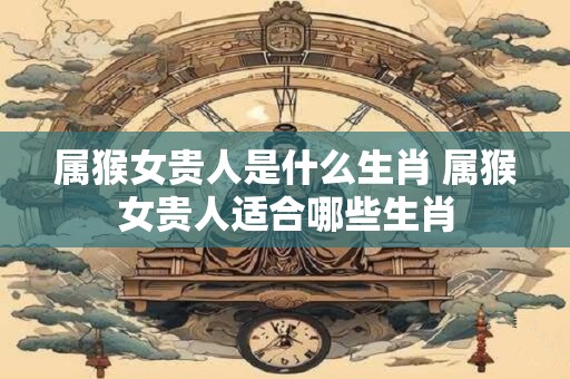 属猴女贵人是什么生肖 属猴女贵人适合哪些生肖