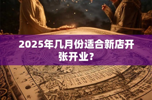 2025年几月份适合新店开张开业? 2025年几月份适合新店开张开业?