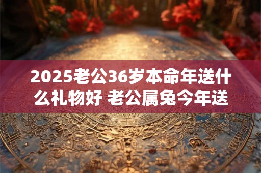 2025老公36岁本命年送什么礼物好 老公属兔今年送什么好