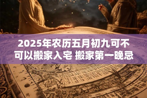 2025年农历五月初九可不可以搬家入宅 搬家第一晚忌讳