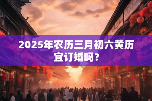 2025年农历三月初六黄历宜订婚吗？