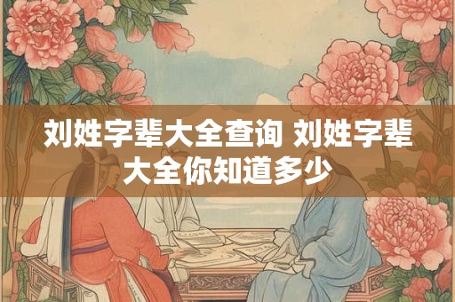 刘姓字辈大全查询 刘姓字辈大全你知道多少